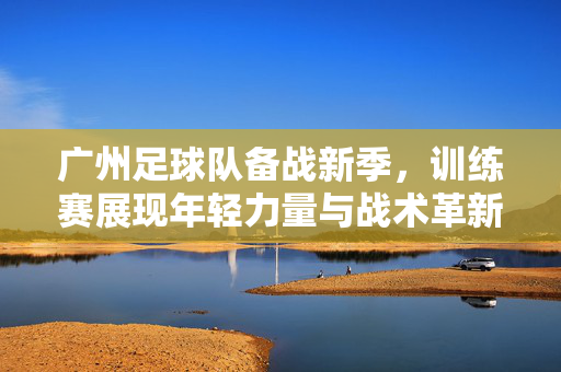 广州足球队备战新季，训练赛展现年轻力量与战术革新