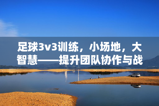 足球3v3训练，小场地，大智慧——提升团队协作与战术意识的实战指南，足球3v3训练，小场地，大智慧——提升团队协作与战术意识的实战指南