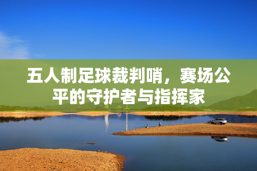五人制足球裁判哨，赛场公平的守护者与指挥家