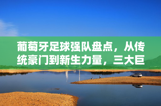 葡萄牙足球强队盘点，从传统豪门到新生力量，三大巨头引领欧洲赛场