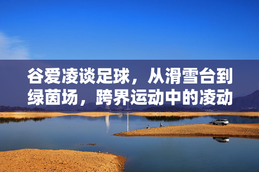 谷爱凌谈足球，从滑雪台到绿茵场，跨界运动中的凌动智慧，谷爱凌谈足球，从滑雪台到绿茵场，跨界运动中的凌动智慧