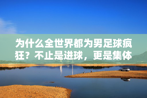 为什么全世界都为男足球疯狂？不止是进球，更是集体共鸣与热血信仰，男足球的全球狂热，不止是进球，更是集体共鸣与热血信仰