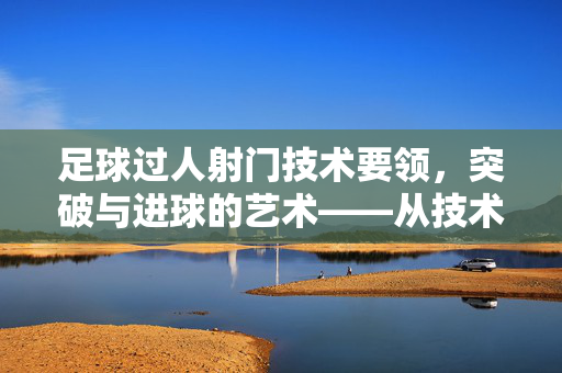 足球过人射门技术要领，突破与进球的艺术——从技术细节到实战应用