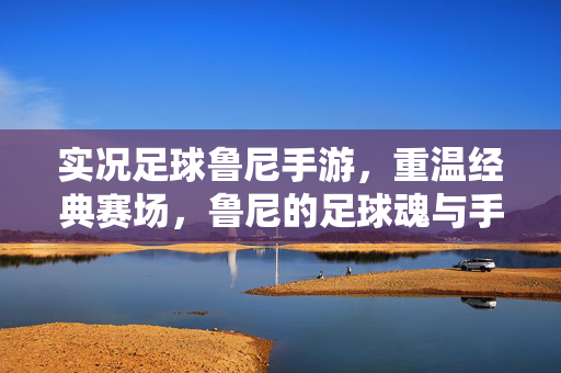 实况足球鲁尼手游，重温经典赛场，鲁尼的足球魂与手游新体验的碰撞，实况足球鲁尼手游，重温经典赛场，鲁尼的足球魂与手游新体验的碰撞