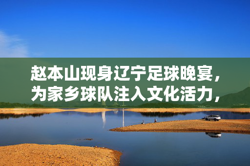 赵本山现身辽宁足球晚宴，为家乡球队注入文化活力，足球与艺术的碰撞引发行业热议