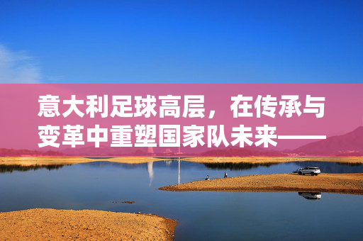 意大利足球高层，在传承与变革中重塑国家队未来——深度解析其战略转型与挑战