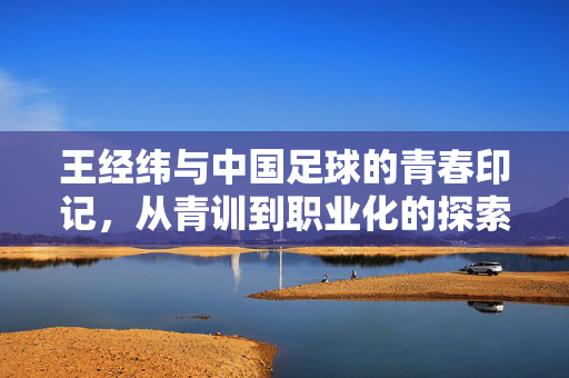 王经纬与中国足球的青春印记，从青训到职业化的探索之路