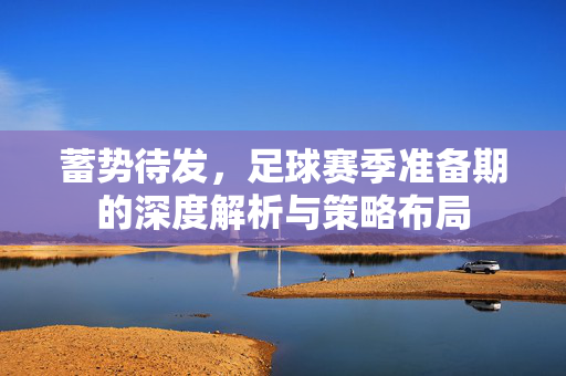 蓄势待发，足球赛季准备期的深度解析与策略布局