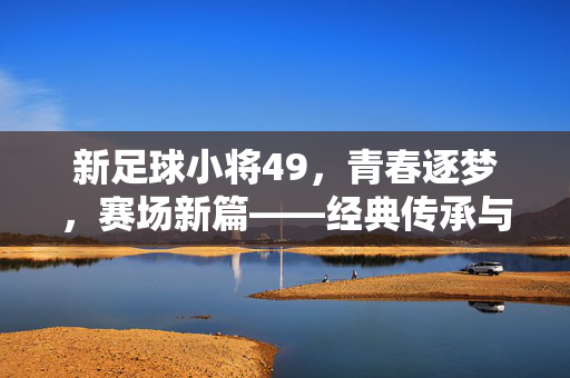 新足球小将49，青春逐梦，赛场新篇——经典传承与时代新声的碰撞