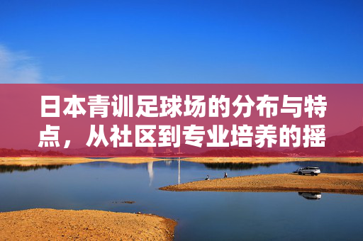 日本青训足球场的分布与特点，从社区到专业培养的摇篮——探寻日本足球青训体系的基石