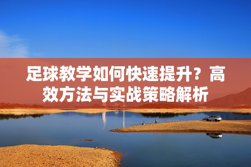 足球教学如何快速提升？高效方法与实战策略解析