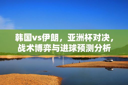 韩国vs伊朗，亚洲杯对决，战术博弈与进球预测分析