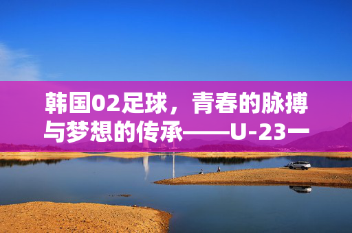 韩国02足球，青春的脉搏与梦想的传承——U-23一代的崛起之路，韩国02足球，青春的脉搏与梦想的传承——U-23一代的崛起之路