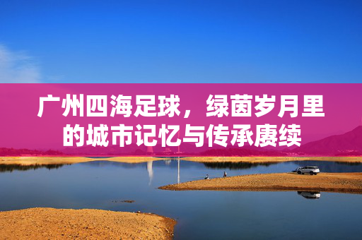 广州四海足球，绿茵岁月里的城市记忆与传承赓续