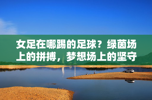 女足在哪踢的足球？绿茵场上的拼搏，梦想场上的坚守