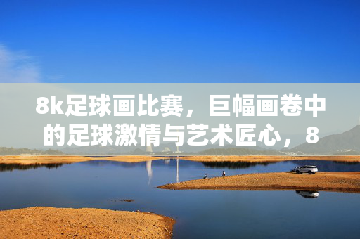 8k足球画比赛，巨幅画卷中的足球激情与艺术匠心，8k足球画比赛，巨幅画卷中的足球激情与艺术匠心