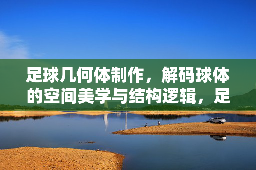 足球几何体制作，解码球体的空间美学与结构逻辑，足球几何体制作，解码球体的空间美学与结构逻辑