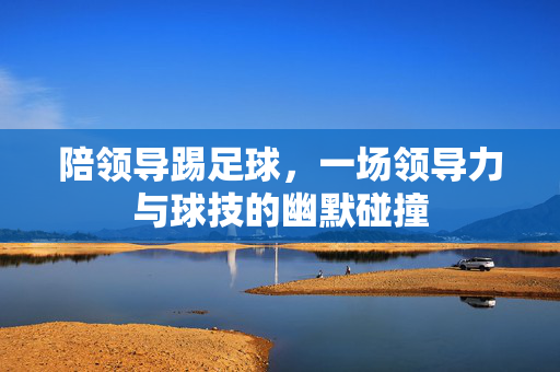陪领导踢足球，一场领导力与球技的幽默碰撞