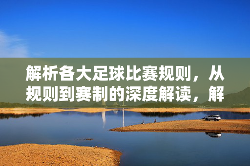 解析各大足球比赛规则，从规则到赛制的深度解读，解析足球比赛规则与赛制，从规则到赛制的深度解读
