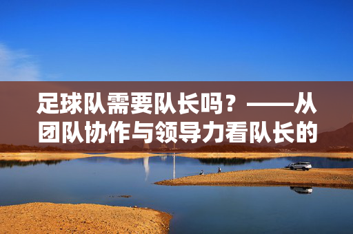 足球队需要队长吗？——从团队协作与领导力看队长的不可或缺性，足球队需要队长吗？——从团队协作与领导力看队长的不可或缺性