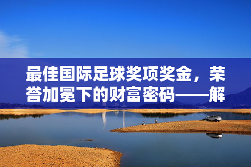 最佳国际足球奖项奖金，荣誉加冕下的财富密码——解析国际足坛顶级荣誉背后的经济价值