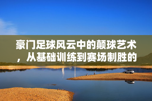 豪门足球风云中的颠球艺术，从基础训练到赛场制胜的关键