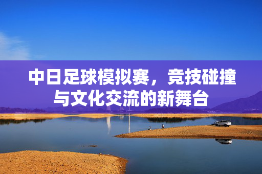 中日足球模拟赛，竞技碰撞与文化交流的新舞台