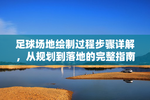 足球场地绘制过程步骤详解，从规划到落地的完整指南