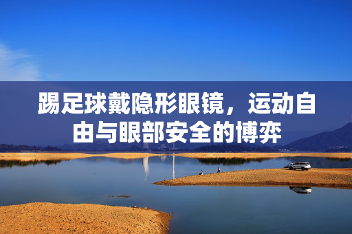 踢足球戴隐形眼镜，运动自由与眼部安全的博弈