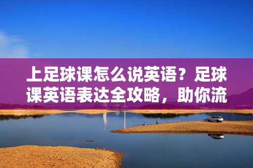 上足球课怎么说英语？足球课英语表达全攻略，助你流利开口，上足球课怎么说英语？足球课英语表达全攻略，助你流利开口