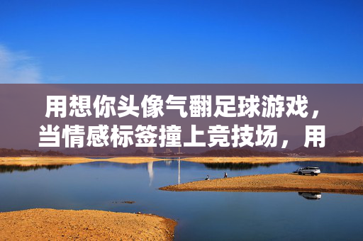 用想你头像气翻足球游戏，当情感标签撞上竞技场，用想你头像气翻足球游戏，情感标签的竞技场碰撞