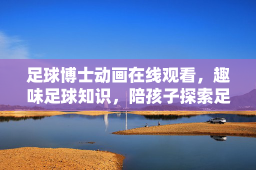足球博士动画在线观看，趣味足球知识，陪孩子探索足球世界的最佳选择