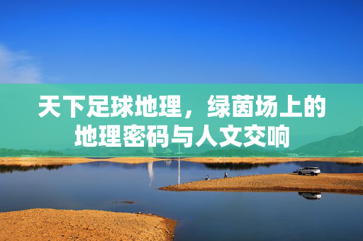 天下足球地理，绿茵场上的地理密码与人文交响