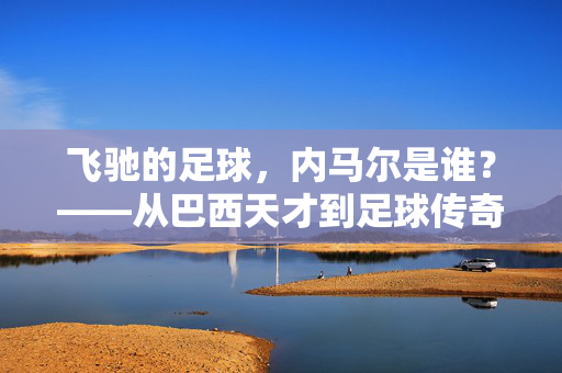 飞驰的足球，内马尔是谁？——从巴西天才到足球传奇的蜕变之路