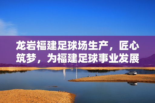 龙岩福建足球场生产，匠心筑梦，为福建足球事业发展注入坚实力量