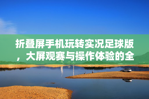 折叠屏手机玩转实况足球版，大屏观赛与操作体验的全新升级