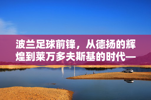波兰足球前锋，从德扬的辉煌到莱万多夫斯基的时代——盘点波兰足球史上最具代表性的锋线巨星