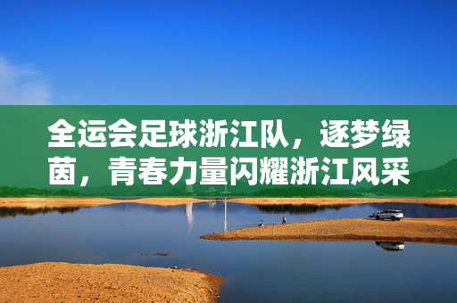 全运会足球浙江队，逐梦绿茵，青春力量闪耀浙江风采