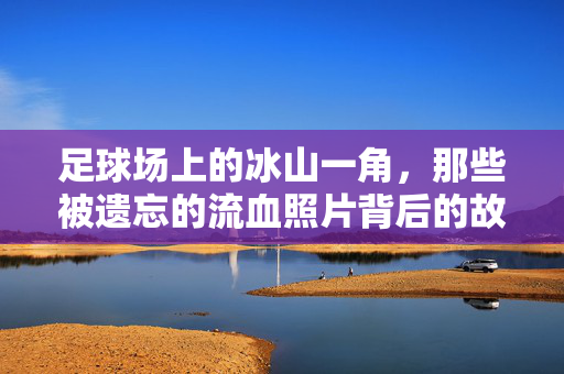 足球场上的冰山一角，那些被遗忘的流血照片背后的故事