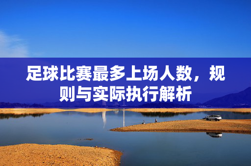 足球比赛最多上场人数，规则与实际执行解析