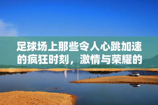 足球场上那些令人心跳加速的疯狂时刻，激情与荣耀的极致绽放