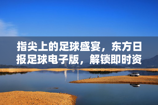 指尖上的足球盛宴，东方日报足球电子版，解锁即时资讯与深度分析的新体验