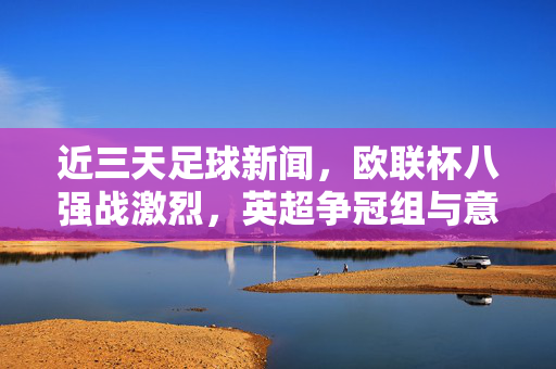 近三天足球新闻，欧联杯八强战激烈，英超争冠组与意甲争冠动态，球员状态与转会传闻成焦点