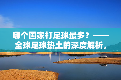 哪个国家打足球最多？——全球足球热土的深度解析，哪个国家打足球最多？——全球足球热土的深度解析