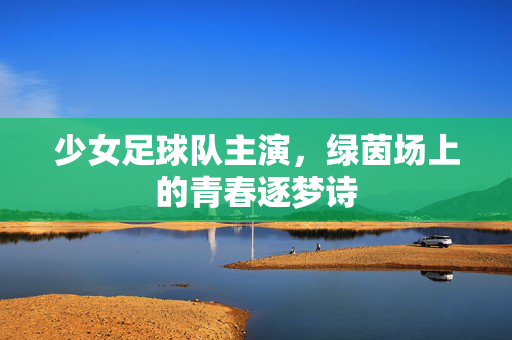 少女足球队主演，绿茵场上的青春逐梦诗