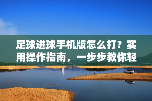 足球进球手机版怎么打？实用操作指南，一步步教你轻松上手，足球进球手机版怎么打？实用操作指南，一步步教你轻松上手