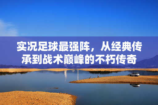 实况足球最强阵，从经典传承到战术巅峰的不朽传奇