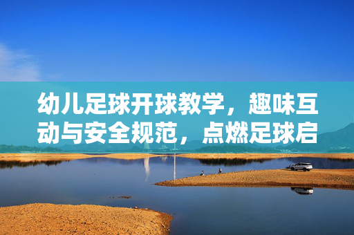幼儿足球开球教学，趣味互动与安全规范，点燃足球启蒙兴趣