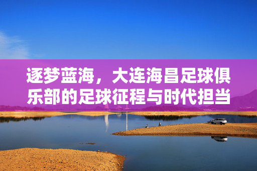 逐梦蓝海，大连海昌足球俱乐部的足球征程与时代担当