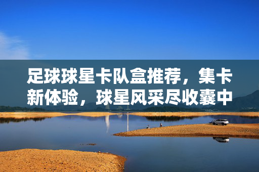 足球球星卡队盒推荐，集卡新体验，球星风采尽收囊中